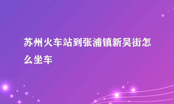 苏州火车站到张浦镇新吴街怎么坐车