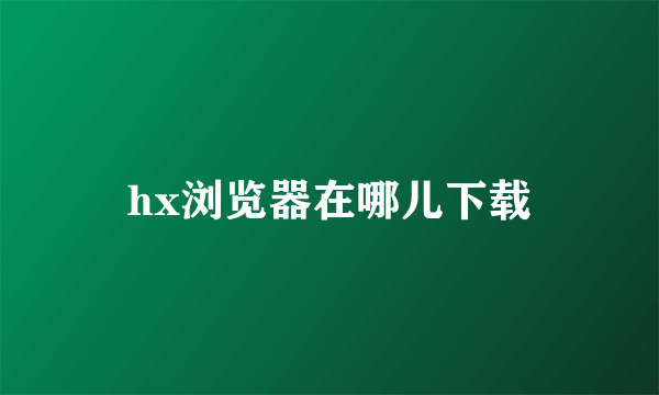 hx浏览器在哪儿下载