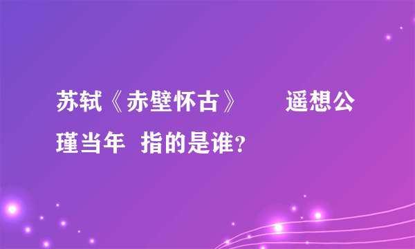 苏轼《赤壁怀古》      遥想公瑾当年  指的是谁？