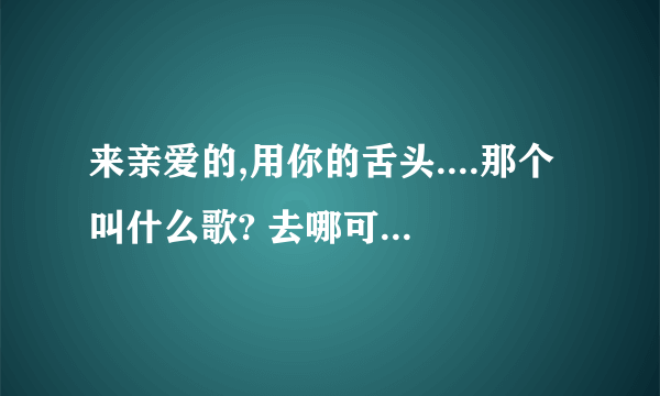 来亲爱的,用你的舌头....那个叫什么歌? 去哪可以下载?