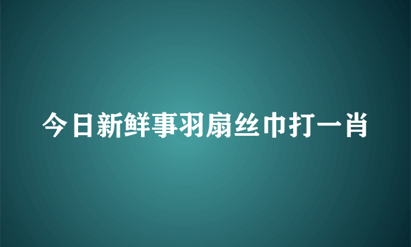 今日新鲜事羽扇丝巾打一肖