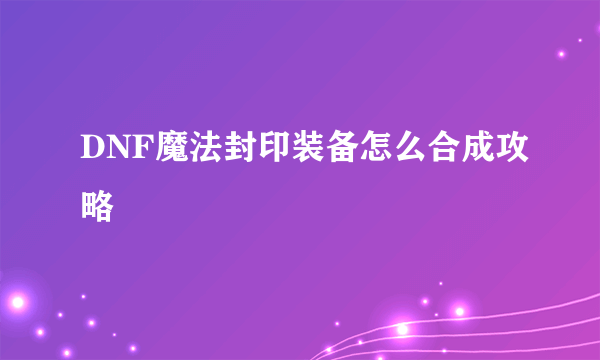 DNF魔法封印装备怎么合成攻略