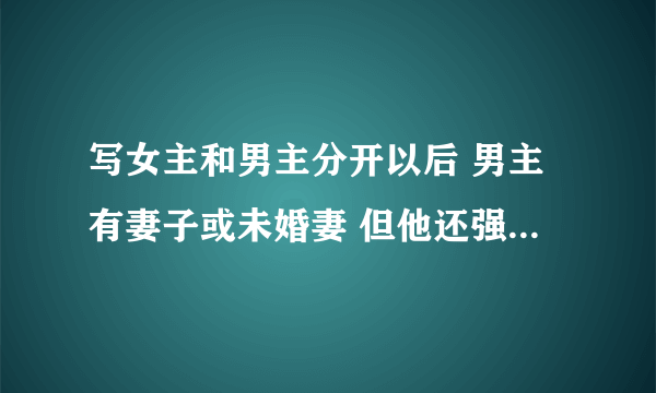 写女主和男主分开以后 男主有妻子或未婚妻 但他还强迫女主做他情人的言情小说