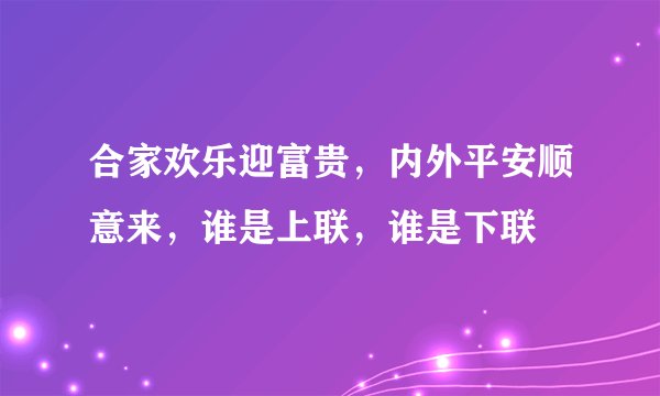 合家欢乐迎富贵，内外平安顺意来，谁是上联，谁是下联