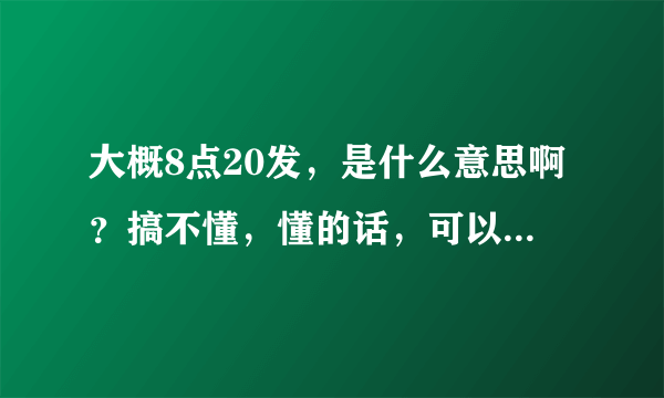 大概8点20发，是什么意思啊？搞不懂，懂的话，可以说一下吗？