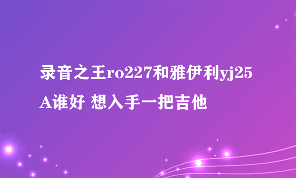 录音之王ro227和雅伊利yj25A谁好 想入手一把吉他