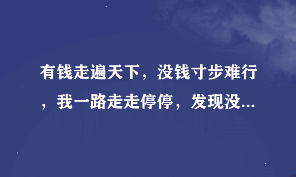 有钱走遍天下，没钱寸步难行，我一路走走停停，发现没钱不行。在电视上听到的一首歌曲谁知道叫什么名。