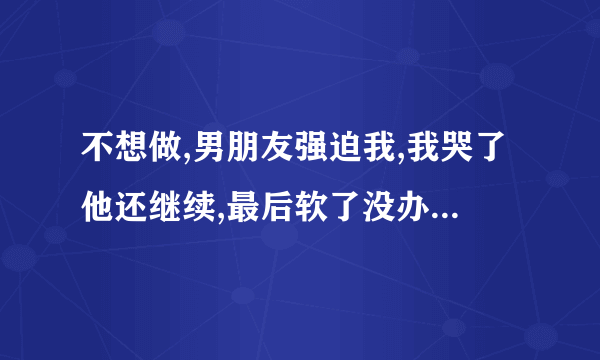 不想做,男朋友强迫我,我哭了他还继续,最后软了没办法才停下来，他不在乎我吗