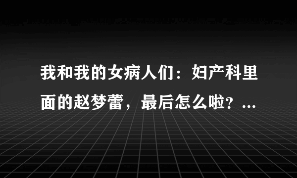 我和我的女病人们：妇产科里面的赵梦蕾，最后怎么啦？谁能告诉我详细点的啊