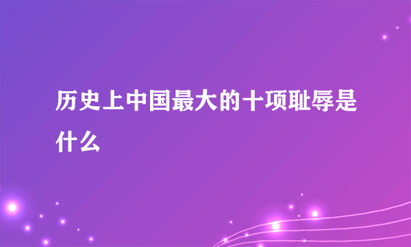 历史上中国最大的十项耻辱是什么