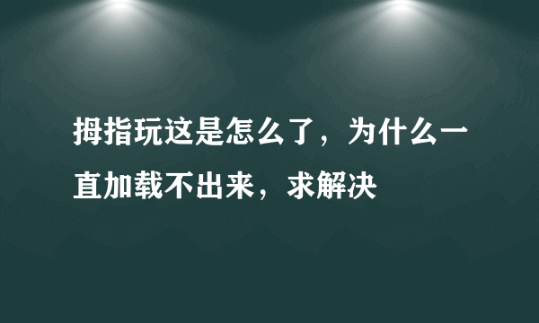 拇指玩这是怎么了，为什么一直加载不出来，求解决