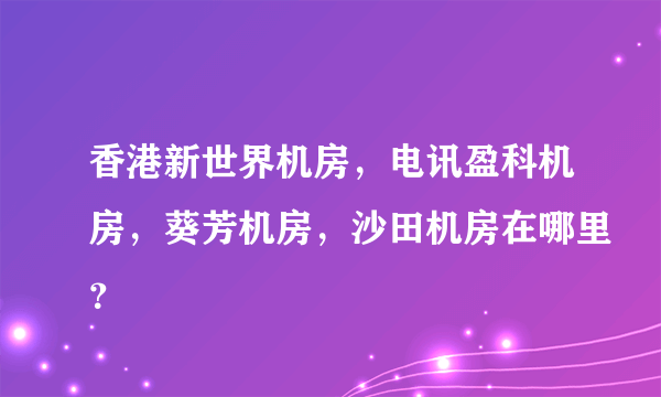 香港新世界机房，电讯盈科机房，葵芳机房，沙田机房在哪里？