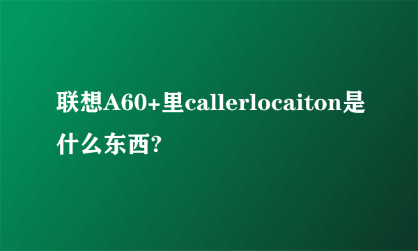 联想A60+里callerlocaiton是什么东西?