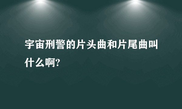 宇宙刑警的片头曲和片尾曲叫什么啊?