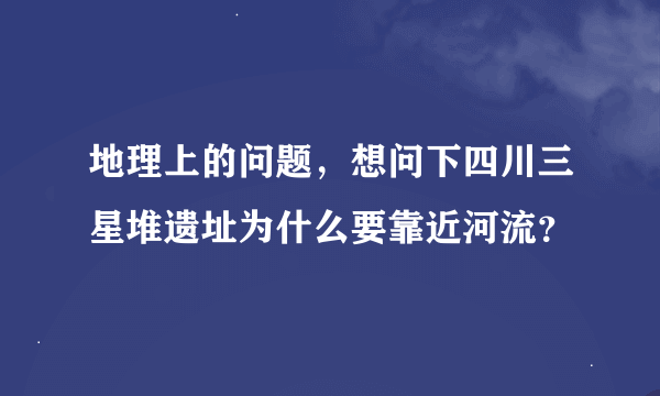 地理上的问题，想问下四川三星堆遗址为什么要靠近河流？