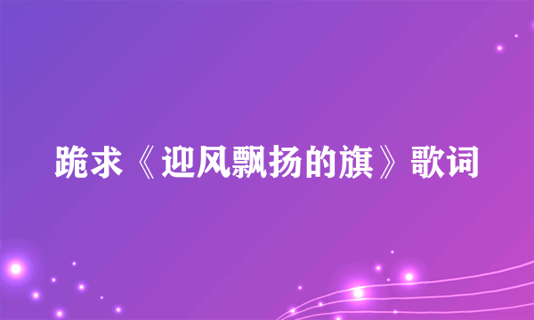 跪求《迎风飘扬的旗》歌词