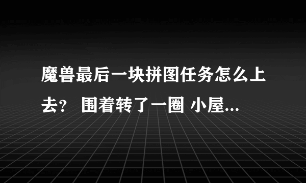 魔兽最后一块拼图任务怎么上去？ 围着转了一圈 小屋子里的椅子也坐了 ~！！！！！！！！ 就是找不到