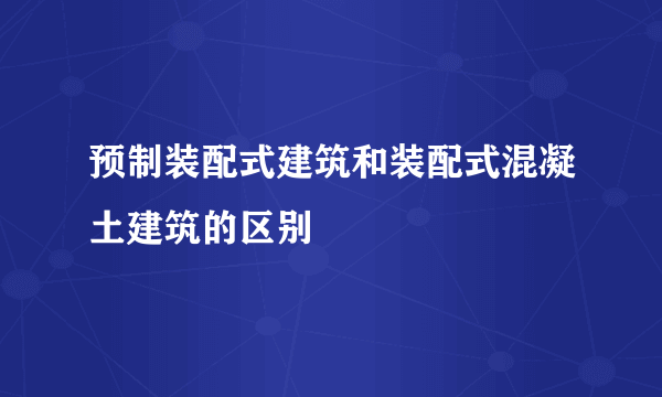 预制装配式建筑和装配式混凝土建筑的区别