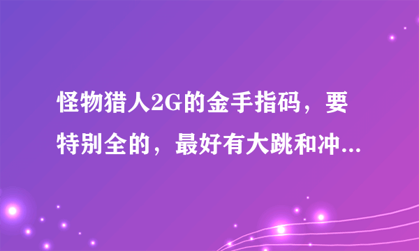 怪物猎人2G的金手指码，要特别全的，最好有大跳和冲击波的，要码包，要可以直接搁机子里的，我的是2000