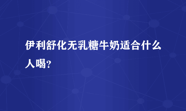 伊利舒化无乳糖牛奶适合什么人喝？