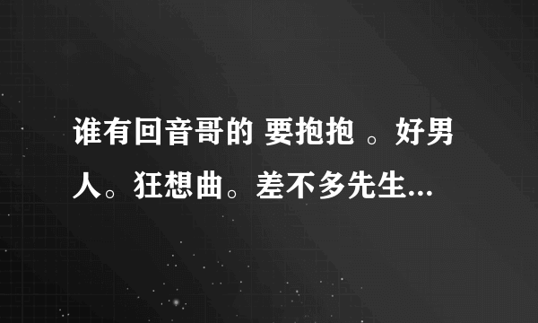 谁有回音哥的 要抱抱 。好男人。狂想曲。差不多先生。浮夸的mp3，还有什么抽风版的请发给我~谢谢！