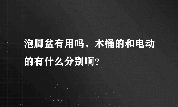 泡脚盆有用吗，木桶的和电动的有什么分别啊？