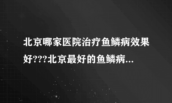 北京哪家医院治疗鱼鳞病效果好???北京最好的鱼鳞病医院是哪家???