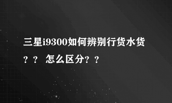 三星i9300如何辨别行货水货？？ 怎么区分？？