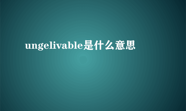 ungelivable是什么意思