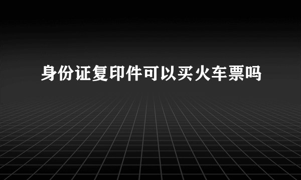 身份证复印件可以买火车票吗