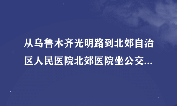 从乌鲁木齐光明路到北郊自治区人民医院北郊医院坐公交车怎么坐车去？