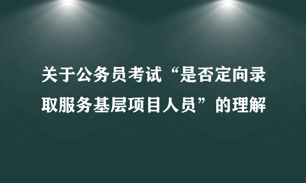 关于公务员考试“是否定向录取服务基层项目人员”的理解