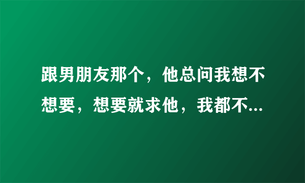 跟男朋友那个，他总问我想不想要，想要就求他，我都不知道怎么回答他，他是不是有点变态啊，求解答。