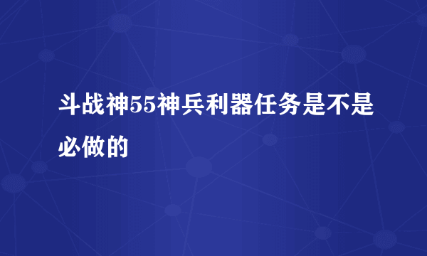 斗战神55神兵利器任务是不是必做的