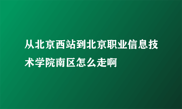 从北京西站到北京职业信息技术学院南区怎么走啊