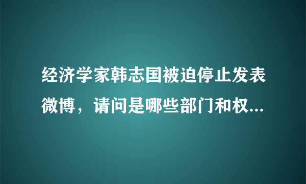 经济学家韩志国被迫停止发表微博，请问是哪些部门和权力人物给施加的压力？