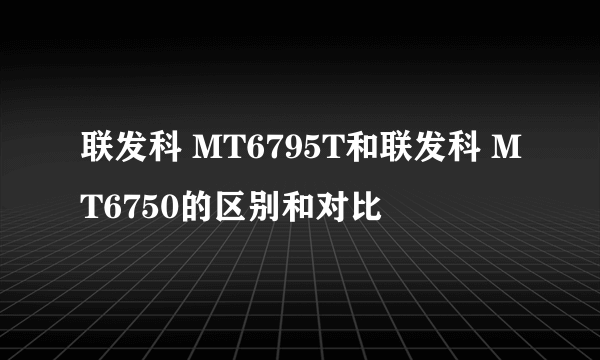 联发科 MT6795T和联发科 MT6750的区别和对比