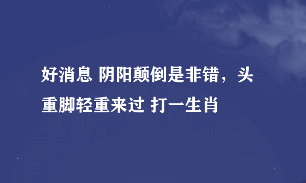 好消息 阴阳颠倒是非错，头重脚轻重来过 打一生肖