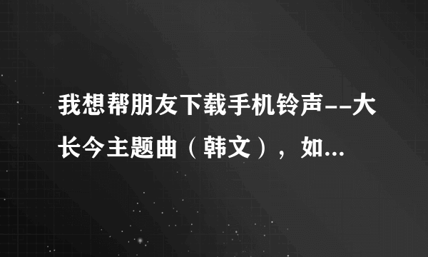 我想帮朋友下载手机铃声--大长今主题曲（韩文），如何下载（手机不在我这里？不知道在哪里找到？请帮忙。