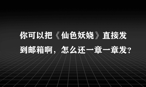 你可以把《仙色妖娆》直接发到邮箱啊，怎么还一章一章发？