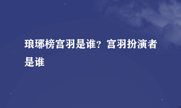 琅琊榜宫羽是谁？宫羽扮演者是谁