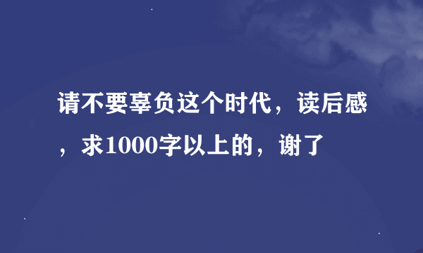 请不要辜负这个时代，读后感，求1000字以上的，谢了