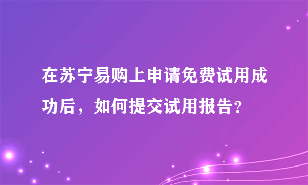 在苏宁易购上申请免费试用成功后，如何提交试用报告？