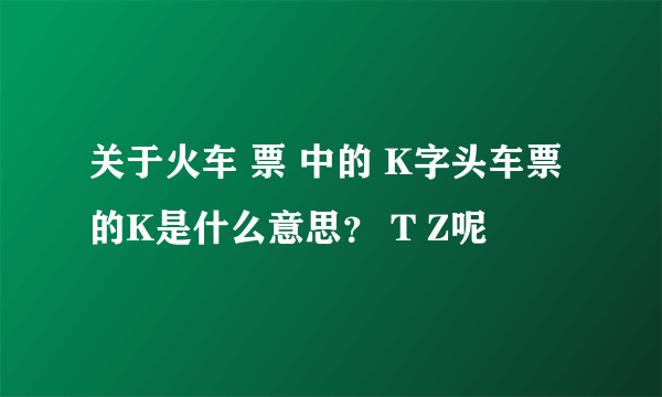 关于火车 票 中的 K字头车票的K是什么意思？ T Z呢