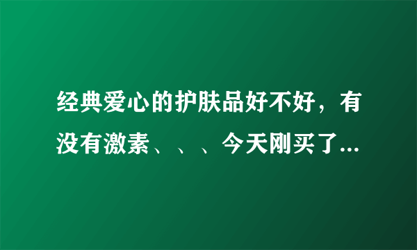 经典爱心的护肤品好不好，有没有激素、、、今天刚买了，还不敢用，有谁用过的、、、