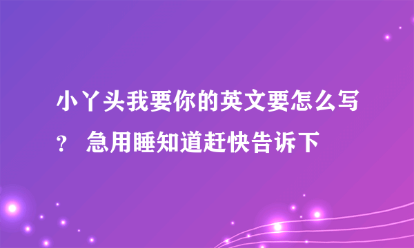 小丫头我要你的英文要怎么写？ 急用睡知道赶快告诉下