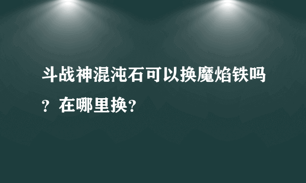 斗战神混沌石可以换魔焰铁吗？在哪里换？