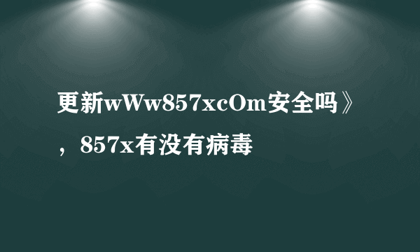 更新wWw857xcOm安全吗》，857x有没有病毒