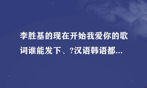 李胜基的现在开始我爱你的歌词谁能发下、?汉语韩语都要、谢谢了，大神帮忙啊