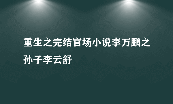 重生之完结官场小说李万鹏之孙子李云舒